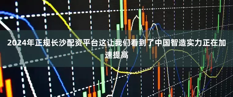 2024年正规长沙配资平台这让我们看到了中国智造实力正在加速提高