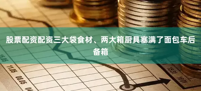 股票配资配资三大袋食材、两大箱厨具塞满了面包车后备箱