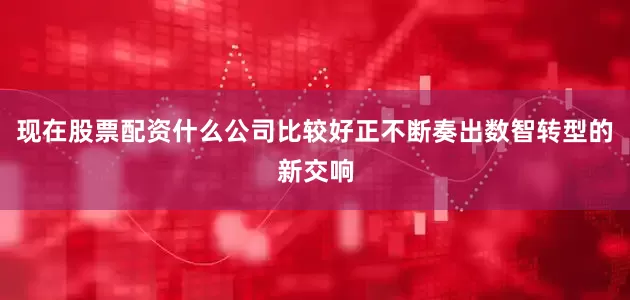 现在股票配资什么公司比较好正不断奏出数智转型的新交响