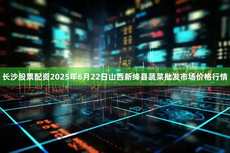 长沙股票配资2025年6月22日山西新绛县蔬菜批发市场价格行情