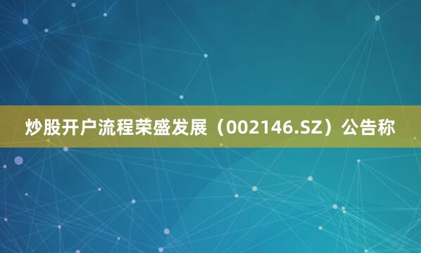 炒股开户流程荣盛发展（002146.SZ）公告称