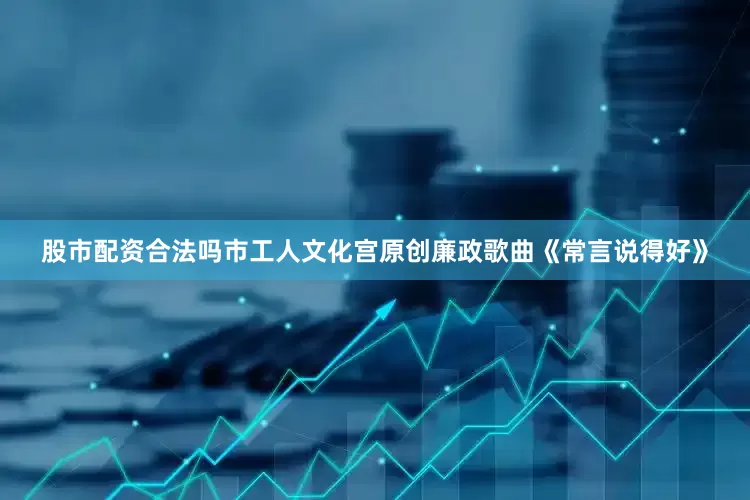 股市配资合法吗市工人文化宫原创廉政歌曲《常言说得好》