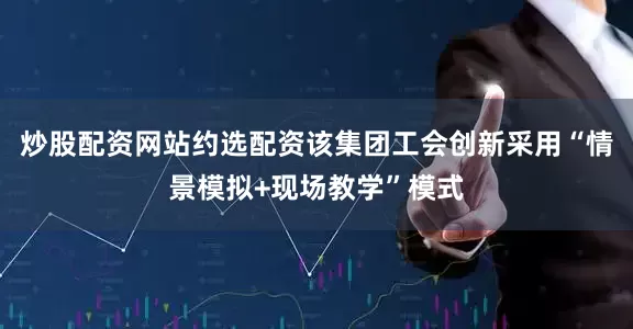 炒股配资网站约选配资该集团工会创新采用“情景模拟+现场教学”模式