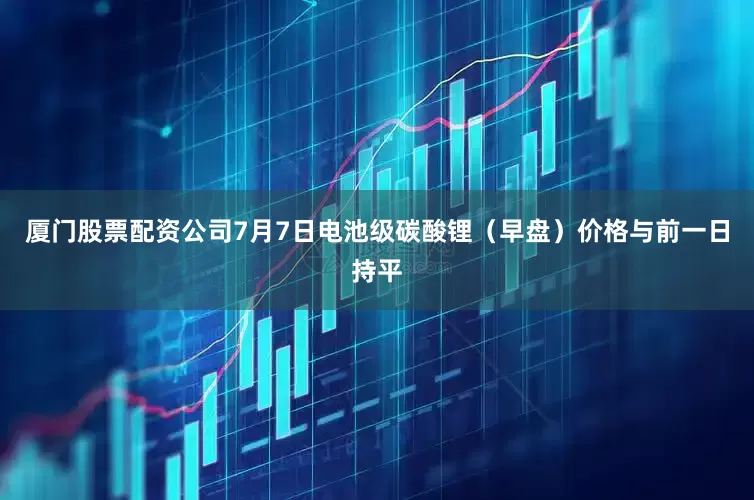 厦门股票配资公司7月7日电池级碳酸锂（早盘）价格与前一日持平