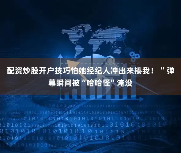 配资炒股开户技巧怕她经纪人冲出来揍我！ ”弹幕瞬间被“哈哈怪”淹没