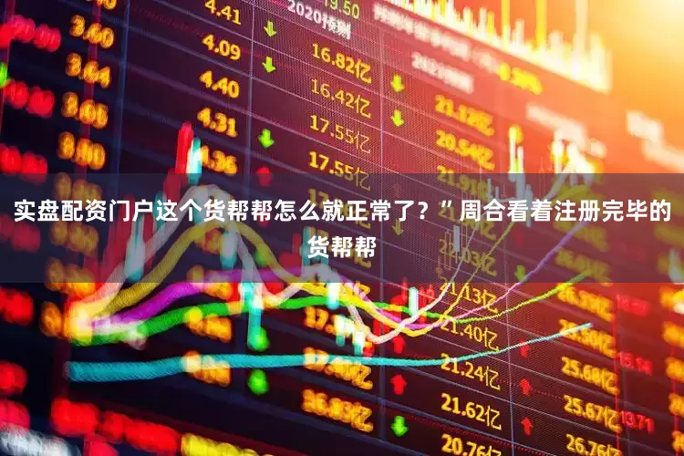 实盘配资门户这个货帮帮怎么就正常了？”周合看着注册完毕的货帮帮