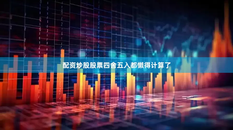 配资炒股股票四舍五入都懒得计算了