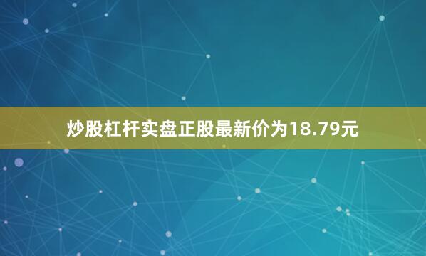 炒股杠杆实盘正股最新价为18.79元